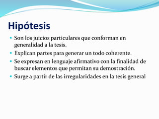 Hipótesis
 Son los juicios particulares que conforman en
generalidad a la tesis.
 Explican partes para generar un todo coherente.
 Se expresan en lenguaje afirmativo con la finalidad de
buscar elementos que permitan su demostración.
 Surge a partir de las irregularidades en la tesis general
 