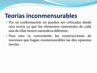 Teorías inconmensurables
 Por su conformación no pueden ser criticadas desde
otra teoría ya que los elementos sustentales de cada
una de ellas tienen naturaleza diferente.
 Para esto es conveniente las construcciones de
nociones que hagan conmensurables las dos opuestas
teorías.
 