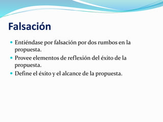 Falsación
 Entiéndase por falsación por dos rumbos en la
propuesta.
 Provee elementos de reflexión del éxito de la
propuesta.
 Define el éxito y el alcance de la propuesta.
 