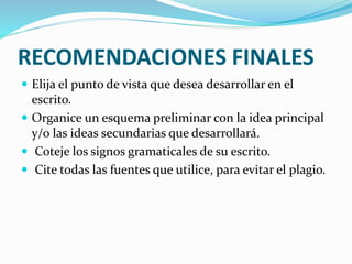 RECOMENDACIONES FINALES
 Elija el punto de vista que desea desarrollar en el
escrito.
 Organice un esquema preliminar con la idea principal
y/o las ideas secundarias que desarrollará.
 Coteje los signos gramaticales de su escrito.
 Cite todas las fuentes que utilice, para evitar el plagio.
 