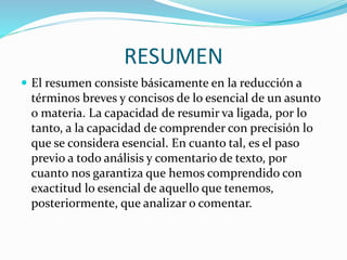 RESUMEN
 El resumen consiste básicamente en la reducción a
términos breves y concisos de lo esencial de un asunto
o materia. La capacidad de resumir va ligada, por lo
tanto, a la capacidad de comprender con precisión lo
que se considera esencial. En cuanto tal, es el paso
previo a todo análisis y comentario de texto, por
cuanto nos garantiza que hemos comprendido con
exactitud lo esencial de aquello que tenemos,
posteriormente, que analizar o comentar.
 