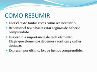 COMO RESUMIR
 Leer el texto tantas veces como sea necesario.
 Repensar el texto hasta estar seguros de haberlo
comprendido.
 Discernir la importancia de cada elemento.
Elegir qué elementos debemos sacrificar y cuáles
destacar.
 Expresar, por último, lo que hemos comprendido.
 