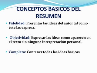 CONCEPTOS BASICOS DEL
RESUMEN
 Fidelidad: Presentar las ideas del autor tal como
éste las expresa.
 Objetividad: Expresar las ideas como aparecen en
el texto sin ninguna interpretación personal.
 Completo: Contener todas las ideas básicas
 