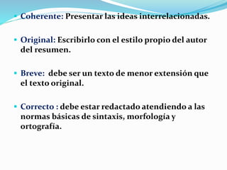  Coherente: Presentar las ideas interrelacionadas.
 Original: Escribirlo con el estilo propio del autor
del resumen.
 Breve: debe ser un texto de menor extensión que
el texto original.
 Correcto : debe estar redactado atendiendo a las
normas básicas de sintaxis, morfología y
ortografía.
 
