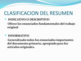 CLASIFICACION DEL RESUMEN
 INDICATIVO O DESCRIPTIVO
Ofrece los enunciados fundamentales del trabajo
original
 INFORMATIVO
Generalizada todos los enunciados importantes
del documento primario, apropiado para los
artículos originales.
 