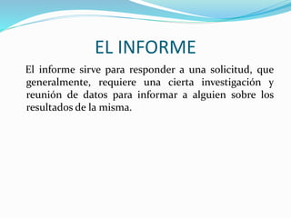 EL INFORME
El informe sirve para responder a una solicitud, que
generalmente, requiere una cierta investigación y
reunión de datos para informar a alguien sobre los
resultados de la misma.
 
