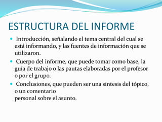 ESTRUCTURA DEL INFORME
 Introducción, señalando el tema central del cual se
está informando, y las fuentes de información que se
utilizaron.
 Cuerpo del informe, que puede tomar como base, la
guía de trabajo o las pautas elaboradas por el profesor
o por el grupo.
 Conclusiones, que pueden ser una síntesis del tópico,
o un comentario
personal sobre el asunto.
 