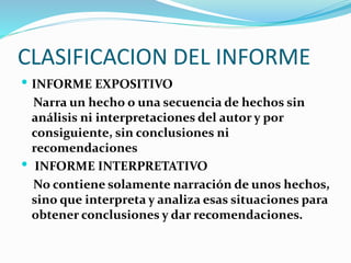 CLASIFICACION DEL INFORME
 INFORME EXPOSITIVO
Narra un hecho o una secuencia de hechos sin
análisis ni interpretaciones del autor y por
consiguiente, sin conclusiones ni
recomendaciones
 INFORME INTERPRETATIVO
No contiene solamente narración de unos hechos,
sino que interpreta y analiza esas situaciones para
obtener conclusiones y dar recomendaciones.
 