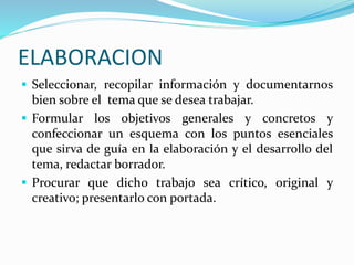 ELABORACION
 Seleccionar, recopilar información y documentarnos
bien sobre el tema que se desea trabajar.
 Formular los objetivos generales y concretos y
confeccionar un esquema con los puntos esenciales
que sirva de guía en la elaboración y el desarrollo del
tema, redactar borrador.
 Procurar que dicho trabajo sea crítico, original y
creativo; presentarlo con portada.
 