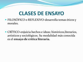 CLASES DE ENSAYO
 FILOSÓFICO o REFLEXIVO-desarrolla temas éticos y
morales.
 CRÍTICO-enjuicia hechos e ideas; históricos,literarios,
artísticos y sociológicos. Su modalidad más conocida
es el ensayo de crítica literaria.
 