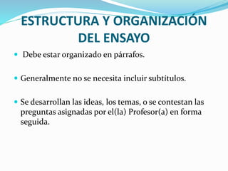 ESTRUCTURA Y ORGANIZACIÓN
DEL ENSAYO
 Debe estar organizado en párrafos.
 Generalmente no se necesita incluir subtítulos.
 Se desarrollan las ideas, los temas, o se contestan las
preguntas asignadas por el(la) Profesor(a) en forma
seguida.
 