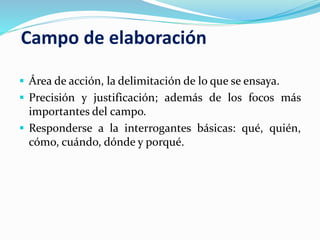 Campo de elaboración
 Área de acción, la delimitación de lo que se ensaya.
 Precisión y justificación; además de los focos más
importantes del campo.
 Responderse a la interrogantes básicas: qué, quién,
cómo, cuándo, dónde y porqué.
 
