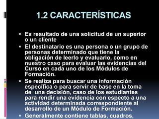 1.2 CARACTERÍSTICAS
 Es resultado de una solicitud de un superior
o un cliente
 El destinatario es una persona o un grupo de
personas determinado que tiene la
obligación de leerlo y evaluarlo, como en
nuestro caso para evaluar las evidencias del
Curso en cada uno de los Módulos de
Formación.
 Se realiza para buscar una información
específica o para servir de base en la toma
de una decisión, caso de los estudiantes
para rendir una evidencia con especto a una
actividad determinada correspondiente al
desarrollo de un Módulo de Formación.
 Generalmente contiene tablas, cuadros,
 