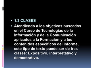  1.3 CLASES
 Atendiendo a los objetivos buscados
en el Curso de Tecnologías de la
Información y de la Comunicación
aplicados a la Formación y a los
contenidos específicos del informe,
este tipo de texto puede ser de tres
clases: Expositivo, interpretativo y
demostrativo.
 