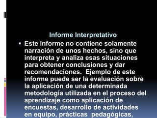 Informe Interpretativo
 Este informe no contiene solamente
narración de unos hechos, sino que
interpreta y analiza esas situaciones
para obtener conclusiones y dar
recomendaciones. Ejemplo de este
informe puede ser la evaluación sobre
la aplicación de una determinada
metodología utilizada en el proceso del
aprendizaje como aplicación de
encuestas, desarrollo de actividades
en equipo, prácticas pedagógicas,
 