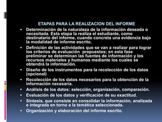 ETAPAS PARA LA REALIZACION DEL INFORME
 Determinación de la naturaleza de la información deseada o
necesitada. Esta etapa la realiza el estudiante, como
destinatario del informe, cuando concreta una evidencia bajo
la modalidad de informe escrito.
 Definición de las actividades que se van a realizar para lograr
los criterios de evaluación propuestos; en esta fase
preliminar se determinan las fuentes de información y los
recursos materiales y humanos mediante los cuales se
obtendrá la información.
 Diseño de los instrumentos para la recolección de los datos
(opcional)
 Recolección de los datos necesarios para la obtención de la
información necesaria.
 Análisis de los datos: selección, organización, comparación.
 Evaluación de los datos y verificación de su exactitud.
 Síntesis, que consiste en consolidar la información, analizada
e integrada en torno a la temática seleccionada.
 Organización y elaboración del informe escrito.
 