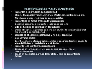 RECOMENDACIONES PARA SU ELABORACIÓN
 Presentar la información con objetividad
 Elimine toda subjetividad; opiniones, afectividad, sentimientos, etc.
 Menciones el mayor número de datos posibles
 Preséntelos en forma organizada y jerarquizada
 Describa cada etapa realizada o cada paso seguido
 Cite las fuentes de información consultadas
 Utilice al escribir la primera persona del plural o la forma impersonal
(se encontró, se realizó, etc.).
 Enfatice en el aspecto cuantitativo y no en el cualitativo
 Use párrafos cortos
 Escriba en forma clara, precisa, concisa y concreta desde el punto de
vista del léxico, la morfología y la sintaxis.
 Presente toda la información necesaria
 Exponga en forma concreta y precisa sus conclusiones y
recomendaciones
 Tenga en cuenta las normas del ICONTEC para su presentación
formal

 
