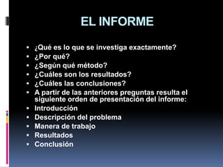 EL INFORME
 ¿Qué es lo que se investiga exactamente?
 ¿Por qué?
 ¿Según qué método?
 ¿Cuáles son los resultados?
 ¿Cuáles las conclusiones?
 A partir de las anteriores preguntas resulta el
siguiente orden de presentación del informe:
 Introducción
 Descripción del problema
 Manera de trabajo
 Resultados
 Conclusión
 