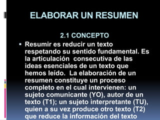 ELABORAR UN RESUMEN
2.1 CONCEPTO
 Resumir es reducir un texto
respetando su sentido fundamental. Es
la articulación consecutiva de las
ideas esenciales de un texto que
hemos leído. La elaboración de un
resumen constituye un proceso
completo en el cual intervienen: un
sujeto comunicante (YO), autor de un
texto (T1); un sujeto interpretante (TU),
quien a su vez produce otro texto (T2)
que reduce la información del texto
 