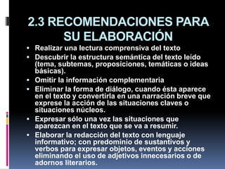 2.3 RECOMENDACIONES PARA
SU ELABORACIÓN
 Realizar una lectura comprensiva del texto
 Descubrir la estructura semántica del texto leído
(tema, subtemas, proposiciones, temáticas o ideas
básicas).
 Omitir la información complementaria
 Eliminar la forma de diálogo, cuando ésta aparece
en el texto y convertirla en una narración breve que
exprese la acción de las situaciones claves o
situaciones núcleos.
 Expresar sólo una vez las situaciones que
aparezcan en el texto que se va a resumir.
 Elaborar la redacción del texto con lenguaje
informativo; con predominio de sustantivos y
verbos para expresar objetos, eventos y acciones
eliminando el uso de adjetivos innecesarios o de
adornos literarios.
 