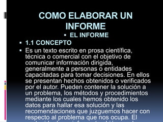 COMO ELABORAR UN
INFORME
 EL INFORME
 1.1 CONCEPTO
 Es un texto escrito en prosa científica,
técnica o comercial con el objetivo de
comunicar información dirigida,
generalmente a personas o entidades
capacitadas para tomar decisiones. En ellos
se presentan hechos obtenidos o verificados
por el autor. Pueden contener la solución a
un problema, los métodos y procedimientos
mediante los cuales hemos obtenido los
datos para hallar esa solución y las
recomendaciones que juzguemos hacer con
respecto al problema que nos ocupa. El
 