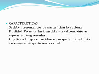  CARACTERÍSTICAS
Se deben presentar como características lo siguiente.
Fidelidad: Presentar las ideas del autor tal como éste las
expresa, sin tergiversarlas.
Objetividad: Expresar las ideas como aparecen en el texto
sin ninguna interpretación personal.
 