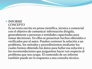 INFORME
CONCEPTO
Es un texto escrito en prosa científica, técnica o comercial
con el objetivo de comunicar información dirigida,
generalmente a personas o entidades capacitadas para
tomar decisiones. En ellos se presentan hechos obtenidos o
verificados por el autor. Pueden contener la solución a un
problema, los métodos y procedimientos mediante los
cuales hemos obtenido los datos para hallar esa solución y
las recomendaciones que juzguemos hacer con respecto al
problema que nos ocupa. El contenido de un informe
también puede ser la respuesta a una consulta técnica.
 