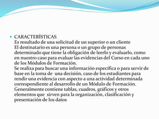  CARACTERÍSTICAS
Es resultado de una solicitud de un superior o un cliente
El destinatario es una persona o un grupo de personas
determinado que tiene la obligación de leerlo y evaluarlo, como
en nuestro caso para evaluar las evidencias del Curso en cada uno
de los Módulos de Formación.
Se realiza para buscar una información específica o para servir de
base en la toma de una decisión, caso de los estudiantes para
rendir una evidencia con aspecto a una actividad determinada
correspondiente al desarrollo de un Módulo de Formación.
Generalmente contiene tablas, cuadros, gráficos y otros
elementos que sirven para la organización, clasificación y
presentación de los datos
 