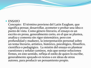  ENSAYO
Concepto: El término proviene del Latín Exaglum, que
significa pensar, desarrollar, acometer o probar una idea o
punto de vista. Como género literario, el ensayo es un
escrito en prosa, generalmente corto, en el que se plantea,
analiza y comenta sin rigor sistemático, pero con
profundidad y madurez, la interpretación personal sobre
un tema literario, artístico, histórico, psicológico, filosófico,
científico o pedagógico. La misión del ensayo es plantear
cuestiones y señalar caminos, más que sentar soluciones
firmes, en este sentido, refleja el estilo de quien lo escribe,
generalmente apoyado en textos o en ideas de otros
autores, para producir un pensamiento propio.
 