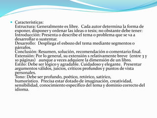  Características:
Estructura: Generalmente es libre. Cada autor determina la forma de
exponer, disponer y ordenar las ideas o tesis; no obstante debe tener:
Introducción: Presenta o describe el tema o problema que se va a
desarrollar o sustentar.
Desarrollo: Despliega el esbozo del tema mediante segmentos o
párrafos.
Conclusión: Resumen, solución, recomendación o comentario final.
Extensión: Por lo general, su extensión s relativamente breve (entre 3 y
10 páginas) aunque a veces adquiere la dimensión de un libro.
Estilo: Debe ser lógico y agradable. Cuidadoso y elegante. Presentar
argumentos válidos, juicios, críticos profundos y puntos de vista
personales.
Tono: Debe ser profundo, poético, retórico, satírico,
humorístico. Precisa estar dotado de imaginación, creatividad,
sensibilidad, conocimiento específico del tema y dominio correcto del
idioma.
 