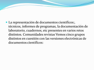  La representación de documentos científicos:,
técnicos, informes de programas, la documentación de
laboratorio, cuadernos, etc presentes en varios retos
distintos. Comunidades revistas Vemos cinco grupos
distintos en cuestión con las versiones electrónicas de
documentos científicos:
 