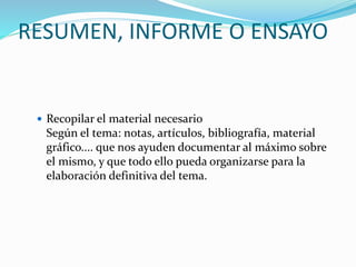 RESUMEN, INFORME O ENSAYO
 Recopilar el material necesario
Según el tema: notas, artículos, bibliografía, material
gráfico.... que nos ayuden documentar al máximo sobre
el mismo, y que todo ello pueda organizarse para la
elaboración definitiva del tema.
 