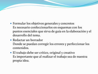  Formular los objetivos generales y concretos
Es necesario confeccionarlos en esquemas con los
puntos esenciales que sirva de guía en la elaboración y el
desarrollo del tema.
 Redactar un borrador
Donde se puedan corregir los errores y perfeccionar los
contenidos.
 El trabajo debe ser crítico, original y creativo
Es importante que al realizar el trabajo sea de nuestra
propia idea.
 