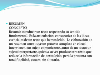  RESUMEN
CONCEPTO
Resumir es reducir un texto respetando su sentido
fundamental. Es la articulación consecutiva de las ideas
esenciales de un texto que hemos leído. La elaboración de
un resumen constituye un proceso completo en el cual
intervienen: un sujeto comunicante, autor de un texto; un
sujeto interpretarte, quien a su vez produce otro texto que
reduce la información del texto leído, pero la presenta con
total fidelidad, esto es, sin alterarlo.
 