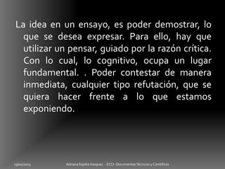 La idea en un ensayo, es poder demostrar, lo
que se desea expresar. Para ello, hay que
utilizar un pensar, guiado por la razón crítica.
Con lo cual, lo cognitivo, ocupa un lugar
fundamental. . Poder contestar de manera
inmediata, cualquier tipo refutación, que se
quiera hacer frente a lo que estamos
exponiendo.
29/01/2015 Adriana EspitiaVasquez - ECCI- DocumentosTécnicos y Cientificos
 