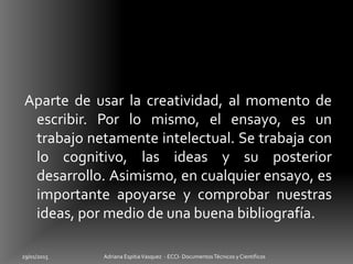 Aparte de usar la creatividad, al momento de
escribir. Por lo mismo, el ensayo, es un
trabajo netamente intelectual. Se trabaja con
lo cognitivo, las ideas y su posterior
desarrollo. Asimismo, en cualquier ensayo, es
importante apoyarse y comprobar nuestras
ideas, por medio de una buena bibliografía.
29/01/2015 Adriana EspitiaVasquez - ECCI- DocumentosTécnicos y Cientificos
 