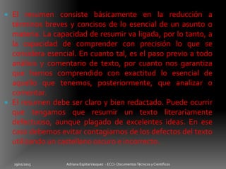 El resumen consiste básicamente en la reducción a
términos breves y concisos de lo esencial de un asunto o
materia. La capacidad de resumir va ligada, por lo tanto, a
la capacidad de comprender con precisión lo que se
considera esencial. En cuanto tal, es el paso previo a todo
análisis y comentario de texto, por cuanto nos garantiza
que hemos comprendido con exactitud lo esencial de
aquello que tenemos, posteriormente, que analizar o
comentar.
 El resumen debe ser claro y bien redactado. Puede ocurrir
que tengamos que resumir un texto literariamente
defectuoso, aunque plagado de excelentes ideas. En ese
caso debemos evitar contagiarnos de los defectos del texto
utilizando un castellano oscuro e incorrecto.
29/01/2015 Adriana EspitiaVasquez - ECCI- DocumentosTécnicos y Cientificos
 