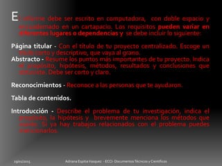29/01/2015 Adriana EspitiaVasquez - ECCI- DocumentosTécnicos y Cientificos
El informe debe ser escrito en computadora, con doble espacio y
encuadernado en un cartapacio. Los requisitos pueden variar en
diferentes lugares o dependencias y se debe incluir lo siguiente:
Página titular - Con el título de tu proyecto centralizado. Escoge un
título corto y descriptivo, que vaya al grano.
Abstracto - Resume los puntos más importantes de tu proyecto. Indica
el propósito, hipótesis, métodos, resultados y conclusiones que
obtuviste. Debe ser corto y claro.
Reconocimientos - Reconoce a las personas que te ayudaron.
Tabla de contenidos.
Introducción - Describe el problema de tu investigación, indica el
propósito, la hipótesis y brevemente menciona los métodos que
usarás. Si ya hay trabajos relacionados con el problema puedes
mencionarlos.
 