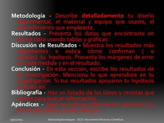Metodología - Describe detalladamente tu diseño
experimental, el material y equipo que usaste, el
procedimiento que empleaste.
Resultados - Presenta los datos que encontraste en
forma clara usando tablas y gráficas.
Discusión de Resultados - Muestra los resultados más
importantes e indica cómo confirman ( o
refutan) tu hipótesis. Presenta los márgenes de error
en cada medida y en el resultado.
Conclusión - En esta sección, escribe los resultados de
tu investigación. Menciona lo que aprendiste en tu
investigación. Si tus resultados apoyaron tu hipótesis
indícalo así.
Bibliografía - Haz un listado de los libros y revistas que
usaste para buscar información.
Apéndices - Aquí se incluye información adicional en
forma de gráficas, fotos, dibujos.
29/01/2015 Adriana EspitiaVasquez - ECCI- DocumentosTécnicos y Cientificos
 