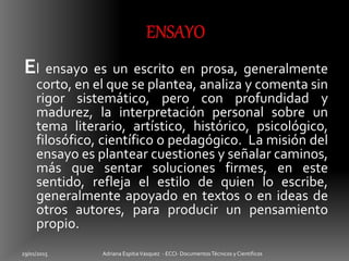 El ensayo es un escrito en prosa, generalmente
corto, en el que se plantea, analiza y comenta sin
rigor sistemático, pero con profundidad y
madurez, la interpretación personal sobre un
tema literario, artístico, histórico, psicológico,
filosófico, científico o pedagógico. La misión del
ensayo es plantear cuestiones y señalar caminos,
más que sentar soluciones firmes, en este
sentido, refleja el estilo de quien lo escribe,
generalmente apoyado en textos o en ideas de
otros autores, para producir un pensamiento
propio.
29/01/2015 Adriana EspitiaVasquez - ECCI- DocumentosTécnicos y Cientificos
 