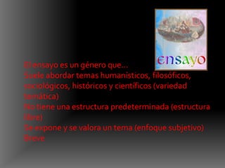 El ensayo es un género que...
Suele abordar temas humanísticos, filosóficos,
sociológicos, históricos y científicos (variedad
temática)
No tiene una estructura predeterminada (estructura
libre)
Se expone y se valora un tema (enfoque subjetivo)
Breve
 