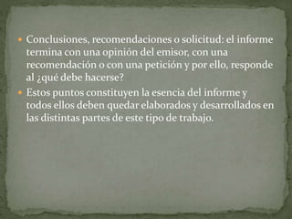  Conclusiones, recomendaciones o solicitud: el informe
termina con una opinión del emisor, con una
recomendación o con una petición y por ello, responde
al ¿qué debe hacerse?
 Estos puntos constituyen la esencia del informe y
todos ellos deben quedar elaborados y desarrollados en
las distintas partes de este tipo de trabajo.
 
