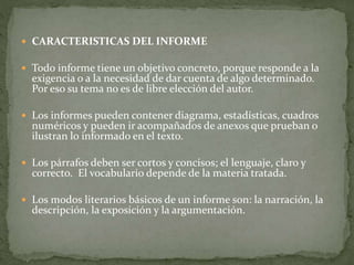  CARACTERISTICAS DEL INFORME
 Todo informe tiene un objetivo concreto, porque responde a la
exigencia o a la necesidad de dar cuenta de algo determinado.
Por eso su tema no es de libre elección del autor.
 Los informes pueden contener diagrama, estadísticas, cuadros
numéricos y pueden ir acompañados de anexos que prueban o
ilustran lo informado en el texto.
 Los párrafos deben ser cortos y concisos; el lenguaje, claro y
correcto. El vocabulario depende de la materia tratada.
 Los modos literarios básicos de un informe son: la narración, la
descripción, la exposición y la argumentación.
 