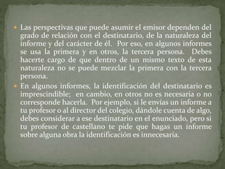  Las perspectivas que puede asumir el emisor dependen del
grado de relación con el destinatario, de la naturaleza del
informe y del carácter de él. Por eso, en algunos informes
se usa la primera y en otros, la tercera persona. Debes
hacerte cargo de que dentro de un mismo texto de esta
naturaleza no se puede mezclar la primera con la tercera
persona.
 En algunos informes, la identificación del destinatario es
imprescindible; en cambio, en otros no es necesaria o no
corresponde hacerla. Por ejemplo, si le envías un informe a
tu profesor o al director del colegio, dándole cuenta de algo,
debes considerar a ese destinatario en el enunciado, pero si
tu profesor de castellano te pide que hagas un informe
sobre alguna obra la identificación es innecesaria.
 
