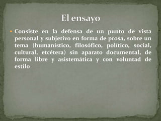  Consiste en la defensa de un punto de vista
personal y subjetivo en forma de prosa, sobre un
tema (humanístico, filosófico, político, social,
cultural, etcétera) sin aparato documental, de
forma libre y asistemática y con voluntad de
estilo
 