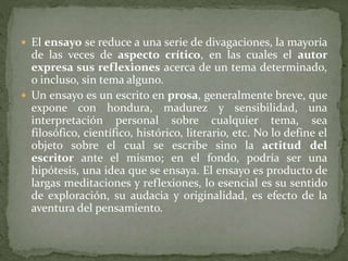  El ensayo se reduce a una serie de divagaciones, la mayoría
de las veces de aspecto crítico, en las cuales el autor
expresa sus reflexiones acerca de un tema determinado,
o incluso, sin tema alguno.
 Un ensayo es un escrito en prosa, generalmente breve, que
expone con hondura, madurez y sensibilidad, una
interpretación personal sobre cualquier tema, sea
filosófico, científico, histórico, literario, etc. No lo define el
objeto sobre el cual se escribe sino la actitud del
escritor ante el mismo; en el fondo, podría ser una
hipótesis, una idea que se ensaya. El ensayo es producto de
largas meditaciones y reflexiones, lo esencial es su sentido
de exploración, su audacia y originalidad, es efecto de la
aventura del pensamiento.
 