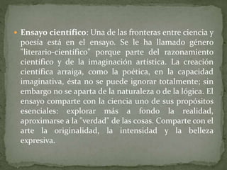  Ensayo científico: Una de las fronteras entre ciencia y
poesía está en el ensayo. Se le ha llamado género
"literario-científico" porque parte del razonamiento
científico y de la imaginación artística. La creación
científica arraiga, como la poética, en la capacidad
imaginativa, ésta no se puede ignorar totalmente; sin
embargo no se aparta de la naturaleza o de la lógica. El
ensayo comparte con la ciencia uno de sus propósitos
esenciales: explorar más a fondo la realidad,
aproximarse a la "verdad" de las cosas. Comparte con el
arte la originalidad, la intensidad y la belleza
expresiva.
 