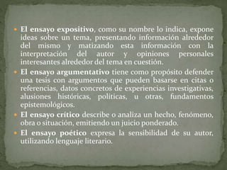  El ensayo expositivo, como su nombre lo indica, expone
ideas sobre un tema, presentando información alrededor
del mismo y matizando esta información con la
interpretación del autor y opiniones personales
interesantes alrededor del tema en cuestión.
 El ensayo argumentativo tiene como propósito defender
una tesis con argumentos que pueden basarse en citas o
referencias, datos concretos de experiencias investigativas,
alusiones históricas, políticas, u otras, fundamentos
epistemológicos.
 El ensayo crítico describe o analiza un hecho, fenómeno,
obra o situación, emitiendo un juicio ponderado.
 El ensayo poético expresa la sensibilidad de su autor,
utilizando lenguaje literario.
 