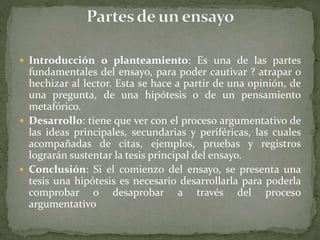  Introducción o planteamiento: Es una de las partes
fundamentales del ensayo, para poder cautivar ? atrapar o
hechizar al lector. Esta se hace a partir de una opinión, de
una pregunta, de una hipótesis o de un pensamiento
metafórico.
 Desarrollo: tiene que ver con el proceso argumentativo de
las ideas principales, secundarias y periféricas, las cuales
acompañadas de citas, ejemplos, pruebas y registros
lograrán sustentar la tesis principal del ensayo.
 Conclusión: Si el comienzo del ensayo, se presenta una
tesis una hipótesis es necesario desarrollarla para poderla
comprobar o desaprobar a través del proceso
argumentativo
 