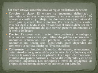 Un buen ensayo, con relación a las reglas estilísticas, debe ser:
 Conciso y claro: El ensayo se encuentra delimitado y
jerarquizado en sus componentes y en sus contenidos. Es
necesario clasificar y trabajar las dominaciones jerárquicas del
texto para que sea claro y preciso. Por otra parte, si existen
muchas ideas el texto se vuelve confuso; el ensayo debe ser claro
para que el pensamiento del que escribe, penetre sin esfuerzo en
la mente del lector.
 Preciso: Es necesario utilizar términos precisos y no ambiguos.
Muchos escritores creen que utilizando palabras rebuscadas o
sinónimos solucionan este problema. Recordemos que los
sinónimos no tienen igual significado, pues dependen del
contexto y la cultura. Ejemplo: Perezoso, ocioso.
 Coherente: La dirección y la unidad del ensayo, se encuentran
determinados en gran medida por la articulación lógica que le
demos a las oraciones y a los párrafos. El ensayo debe tener como
mínimo dos planos básicos; el plano del contenido y el de su
expresión lingüística. Los conceptos a través de sintagmas, las
proposiciones por oraciones y los subtemas por párrafos.
 